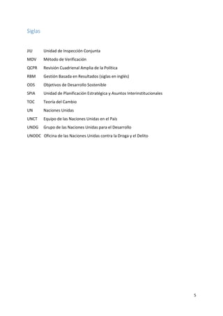 5
Siglas
JIU Unidad de Inspección Conjunta
MOV Método de Verificación
QCPR Revisión Cuadrienal Amplia de la Política
RBM Gestión Basada en Resultados (siglas en inglés)
ODS Objetivos de Desarrollo Sostenible
SPIA Unidad de Planificación Estratégica y Asuntos Interinstitucionales
TOC Teoría del Cambio
UN Naciones Unidas
UNCT Equipo de las Naciones Unidas en el País
UNDG Grupo de las Naciones Unidas para el Desarrollo
UNODC Oficina de las Naciones Unidas contra la Droga y el Delito
 