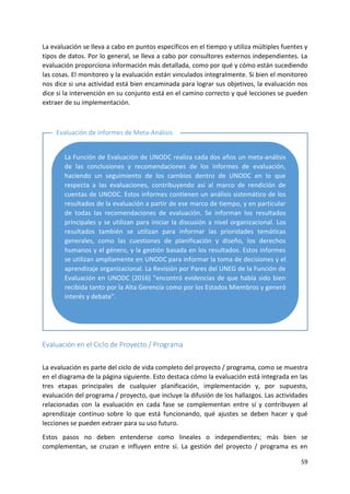 59
La evaluación se lleva a cabo en puntos específicos en el tiempo y utiliza múltiples fuentes y
tipos de datos. Por lo general, se lleva a cabo por consultores externos independientes. La
evaluación proporciona información más detallada, como por qué y cómo están sucediendo
las cosas. El monitoreo y la evaluación están vinculados integralmente. Si bien el monitoreo
nos dice si una actividad está bien encaminada para lograr sus objetivos, la evaluación nos
dice si la intervención en su conjunto está en el camino correcto y qué lecciones se pueden
extraer de su implementación.
Evaluación en el Ciclo de Proyecto / Programa
La evaluación es parte del ciclo de vida completo del proyecto / programa, como se muestra
en el diagrama de la página siguiente. Esto destaca cómo la evaluación está integrada en las
tres etapas principales de cualquier planificación, implementación y, por supuesto,
evaluación del programa / proyecto, que incluye la difusión de los hallazgos. Las actividades
relacionadas con la evaluación en cada fase se complementan entre sí y contribuyen al
aprendizaje continuo sobre lo que está funcionando, qué ajustes se deben hacer y qué
lecciones se pueden extraer para su uso futuro.
Estos pasos no deben entenderse como lineales o independientes; más bien se
complementan, se cruzan e influyen entre sí. La gestión del proyecto / programa es en
Evaluación de informes de Meta-Análisis
La Función de Evaluación de UNODC realiza cada dos años un meta-análisis
de las conclusiones y recomendaciones de los informes de evaluación,
haciendo un seguimiento de los cambios dentro de UNODC en lo que
respecta a las evaluaciones, contribuyendo así al marco de rendición de
cuentas de UNODC. Estos informes contienen un análisis sistemático de los
resultados de la evaluación a partir de ese marco de tiempo, y en particular
de todas las recomendaciones de evaluación. Se informan los resultados
principales y se utilizan para iniciar la discusión a nivel organizacional. Los
resultados también se utilizan para informar las prioridades temáticas
generales, como las cuestiones de planificación y diseño, los derechos
humanos y el género, y la gestión basada en los resultados. Estos informes
se utilizan ampliamente en UNODC para informar la toma de decisiones y el
aprendizaje organizacional. La Revisión por Pares del UNEG de la Función de
Evaluación en UNODC (2016) "encontró evidencias de que había sido bien
recibida tanto por la Alta Gerencia como por los Estados Miembros y generó
interés y debate".
 