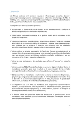 63
Conclusión
Este Manual pretende servir como un recurso de referencia para ayudarlo a diseñar y
gestionar proyectos / programas efectivos que sean coherentes con el enfoque de RBM de
UNODC y, como tal, se alineen con las prioridades estratégicas de UNODC y de las Naciones
Unidas, y contribuyan eficazmente al avance de los ODS.
Al completar este Manual, usted ha aprendido:
✓ qué es RBM, su importancia para el sistema de las Naciones Unidas y cómo es un
enfoque de gestión crítica dentro de la Agenda 2030;
✓ cómo UNODC incorpora el enfoque de la gestión basada en los resultados en sus
proyectos / programas;
✓ cómo utilizar enfoques sistemáticos para desarrollar un proyecto / programa (situación
y / o análisis de los interesados y árbol de problemas) y priorizar sus acciones de manera
que garantice que su proyecto / programa sea coherente con las prioridades
estratégicas de UNODC, los ODS, y agrega valor al contexto donde opera;
✓ cómo emplear un proceso participativo de Teoría del Cambio para descomprimir el
modelo lógico de su proyecto / programa, cómo articularlo en un Marco de Resultados
claro que vincule insumos, actividades, productos, resultados y objetivos, y que sea
consciente de los riesgos y supuestos subyacentes;
✓ cómo formular declaraciones de resultados que reflejen el "cambio" en todos los
niveles;
✓ cómo modelar su TOC / Marco de Resultados en un marco lógico, incluido el diseño de
indicadores apropiados para cada resultado y la determinación de los métodos
correspondientes de verificación, líneas de base, objetivos, riesgos y suposiciones;
✓ Cómo desarrollar su marco lógico e implementar un marco de monitoreo del proyecto /
programa que tenga en cuenta las necesidades de información de los interesados clave,
la idoneidad de las herramientas de recopilación de datos, los procesos de gestión de la
información, las medidas de control de calidad de datos y los costos;
✓ La importancia de usar datos de monitoreo para proporcionar retroalimentación
oportuna, cuando se solicite, a los responsables de la toma de decisiones, permitiendo
evaluaciones del proyecto / programa y, en última instancia, ajustes a los enfoques de
estrategia e implementación cuando sea necesario;
✓ la función crítica del aprendizaje dentro del enfoque de la gestión basada en los
resultados y cómo identificar y utilizar las lecciones aprendidas para mejorar la eficacia
de su proyecto / programa;
 