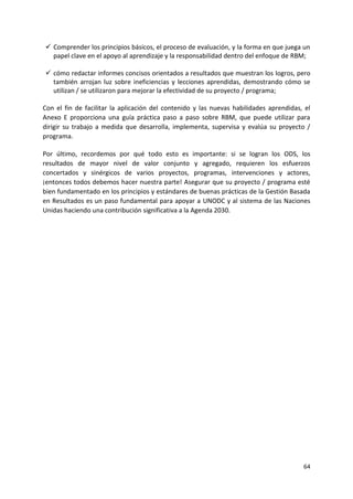 64
✓ Comprender los principios básicos, el proceso de evaluación, y la forma en que juega un
papel clave en el apoyo al aprendizaje y la responsabilidad dentro del enfoque de RBM;
✓ cómo redactar informes concisos orientados a resultados que muestran los logros, pero
también arrojan luz sobre ineficiencias y lecciones aprendidas, demostrando cómo se
utilizan / se utilizaron para mejorar la efectividad de su proyecto / programa;
Con el fin de facilitar la aplicación del contenido y las nuevas habilidades aprendidas, el
Anexo E proporciona una guía práctica paso a paso sobre RBM, que puede utilizar para
dirigir su trabajo a medida que desarrolla, implementa, supervisa y evalúa su proyecto /
programa.
Por último, recordemos por qué todo esto es importante: si se logran los ODS, los
resultados de mayor nivel de valor conjunto y agregado, requieren los esfuerzos
concertados y sinérgicos de varios proyectos, programas, intervenciones y actores,
¡entonces todos debemos hacer nuestra parte! Asegurar que su proyecto / programa esté
bien fundamentado en los principios y estándares de buenas prácticas de la Gestión Basada
en Resultados es un paso fundamental para apoyar a UNODC y al sistema de las Naciones
Unidas haciendo una contribución significativa a la Agenda 2030.
 