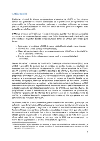 6
Antecedentes
El objetivo principal del Manual es proporcionar al personal de UNODC un denominador
común para garantizar un enfoque consolidado de la planificación, el seguimiento y la
presentación de informes nacionales, regionales y mundiales utilizando las mejores
prácticas de gestión basadas en los resultados dentro del marco general de la Agenda 2030
para el Desarrollo Sostenible.
El Manual pretende servir como un recurso de referencia sucinto y fácil de usar que explica
conceptos y herramientas clave de manera que facilite la puesta en práctica de enfoques
armonizados de la gestión basada en los resultados dentro de UNODC como medio para
lograr:
• Programas y proyectos de UNODC de mayor calidad (tanto actuales como futuros);
• Informes más fáciles, claros y de mejor calidad;
• Mayor alineamiento entre los programas y proyectos de UNODC con la Agenda 2030
para el Desarrollo Sostenible;
• Fortalecimiento de la colaboración organizacional, la responsabilidad y el
aprendizaje.
Dentro de UNODC, la Unidad de Planificación Estratégica e Interinstitucional (SPIA) es la
unidad responsable de asegurar que un enfoque de gestión basado en resultados se
incorpore en todos los esfuerzos de programación global, regional y nacional de la Oficina.
La SPIA coordina la formulación del Marco Estratégico de UNODC1 y desarrolla estándares,
metodologías e instrumentos institucionales para la gestión basada en los resultados, para
programas y proyectos de UNODC, y proporciona asesoramiento y apoyo a los directores de
proyectos y programas para cumplir las normas en materia de la gestión basada en los
resultados, por ejemplo, definición de resultados e identificación de indicadores (así como
sus respectivos fundamentos y objetivos ) y los medios relevantes de verificación. La SPIA
también desarrolla procesos de planificación e información en línea y facilita el desarrollo de
indicadores estándar para todas las áreas temáticas de UNODC para guiar los esfuerzos de
programación. Si bien el mandato de la SPIA abarca los componentes de planificación,
monitoreo y presentación de informes de la gestión basada en los resultados dentro de
UNODC, la Unidad de Evaluación Independiente (IEU) tiene un liderazgo general sobre el
componente de evaluación de UNODC.
La primera parte del Manual presenta la gestión basada en los resultados, que incluye una
definición y uso. En la Parte 2, el Manual explora la importancia de RBM con el trasfondo de
la Agenda 2030, su papel en la mejora de la eficacia de las intervenciones del sistema de las
Naciones Unidas en un contexto enfocado en resultados de mayor nivel que solo pueden
lograrse mediante la acción colectiva. y, dentro de este contexto, el enfoque estratégico de
UNODC para la programación (y los principios rectores asociados). La Parte 3 del Manual
ofrece definiciones de los términos y conceptos clave de RBM, que serán revisados con
mayor detalle y aplicados en la práctica en los capítulos siguientes.
1 El Marco Estratégico se está rediseñando para demostrar un vínculo más estrecho entre el trabajo de la Secretaría y la
Agenda de Desarrollo Sostenible; esto hace que el problema de vincular programas y proyectos operativos con dicha
agenda sea aún más apremiante.
 