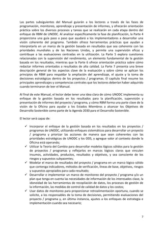 7
Las partes subsiguientes del Manual guiarán a los lectores a través de las fases de
programación, monitoreo, aprendizaje y presentación de informes, y ofrecerán orientación
práctica sobre los diversos procesos y tareas que se realizarán en cada etapa dentro del
enfoque de RBM de UNODC. Al analizar específicamente la fase de planificación, la Parte 4
proporciona una guía paso a paso que ayudará a los implementadores a desarrollar una
visión coherente del programa. También ofrece herramientas prácticas que ayudan a
interpretarlo en un marco de la gestión basada en resultados que sea coherente con las
prioridades mundiales y de las Naciones Unidas, y permite una supervisión eficaz y
contribuye a las evaluaciones centradas en la utilización. La Parte 5 explora cuestiones
relacionadas con la supervisión del rendimiento, un elemento fundamental de la gestión
basada en los resultados, mientras que la Parte 6 ofrece orientación práctica sobre cómo
redactar informes orientados a resultados de alta calidad. La Parte 7 presenta una breve
descripción general de los aspectos clave de la evaluación y sobre cómo se aplican los
principios de RBM para respaldar la ampliación del aprendizaje, el ajuste y la toma de
decisiones estratégicas dentro de los proyectos / programas. El capítulo final resume los
principales aprendizajes y competencias centrales que los lectores deberían haber adquirido
cuando terminaron de leer el Manual.
Al final de este Manual, el lector debe tener una idea clara de cómo UNODC implementa su
enfoque de la gestión basada en los resultados para la planificación, supervisión y
presentación de informes del proyecto / programa, y cómo RBM forma una parte clave de la
visión de la Oficina para ayudar a los Estados Miembros a alcanzar los Objetivos de
Desarrollo Sostenible como parte de la Agenda 2030 para el Desarrollo Sostenible.
El lector será capaz de:
✓ Incorporar el enfoque de la gestión basada en los resultados en los proyectos /
programas de UNODC, utilizando enfoques sistemáticos para desarrollar un proyecto
/ programa y priorizar las acciones de manera que sean coherentes con las
prioridades estratégicas de UNODC y los ODS, y agregue valor al contexto donde la
Oficina está operando;
✓ Utilizar la Teoría del Cambio para desarrollar modelos lógicos sólidos para la gestión
de proyectos / programas y reflejarlos en marcos lógicos claros que vinculen
insumos, actividades, productos, resultados y objetivos, y sea consciente de los
riesgos y supuestos subyacentes;
✓ Modelar el marco de resultados del proyecto / programa en un marco lógico sólido
que contenga indicadores, métodos de verificación, líneas de base, objetivos, riesgos
y supuestos apropiados para cada resultado;
✓ Desarrollar e implementar un marco de monitoreo del proyecto / programa y/o un
plan que tenga en cuenta las necesidades de información de los interesados clave, la
idoneidad de las herramientas de recopilación de datos, los procesos de gestión de
la información, las medidas de control de calidad de datos y los costos;
✓ Usar datos de monitoreo para proporcionar retroalimentación oportuna, cuando se
solicite, a los responsables de la toma de decisiones, permitiendo evaluaciones del
proyecto / programa y, en última instancia, ajustes a los enfoques de estrategia e
implementación cuando sea necesario;
 