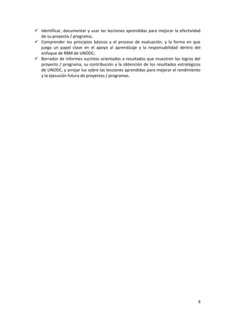 8
✓ Identificar, documentar y usar las lecciones aprendidas para mejorar la efectividad
de su proyecto / programa;
✓ Comprender los principios básicos y el proceso de evaluación, y la forma en que
juega un papel clave en el apoyo al aprendizaje y la responsabilidad dentro del
enfoque de RBM de UNODC;
✓ Borrador de informes sucintos orientados a resultados que muestren los logros del
proyecto / programa, su contribución a la obtención de los resultados estratégicos
de UNODC, y arrojar luz sobre las lecciones aprendidas para mejorar el rendimiento
y la ejecución futura de proyectos / programas.
 