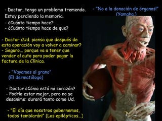   Doctor, tengo un problema tremendo.  Estoy perdiendo la memoria.  - ¿Cuánto tiempo hace? - ¿Cuánto tiempo hace de que?   Doctor ¿Ud. piensa que después de esta operación voy a volver a caminar? Seguro... porque va a tener que vender el auto para poder pagar la factura de la Clínica. "El día que nosotros gobernemos, todos temblarán!“ (Los epilépticos…) - "Vayamos al grano"  (El dermatólogo) - "No a la donación de órganos!"  (Yamaha.) - Doctor ¿Cómo está mi corazón? Podría estar mejor, pero no se desanime: durará tanto como Ud. 