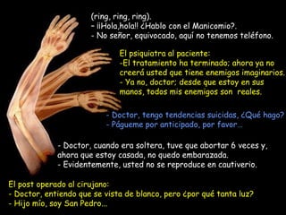(ring, ring, ring).  –  ¡¡Hola,hola!! ¿Hablo con el Manicomio?. - No señor, equivocado, aquí no tenemos teléfono. Doctor, cuando era soltera, tuve que abortar 6 veces y, ahora que estoy casada, no quedo embarazada.  - Evidentemente, usted no se reproduce en cautiverio. El psiquiatra al paciente: El tratamiento ha terminado; ahora ya no creerá usted que tiene enemigos imaginarios. - Ya no, doctor; desde que estoy en sus manos, todos mis enemigos son  reales. - Doctor, tengo tendencias suicidas, ¿Qué hago? - Págueme por anticipado, por favor… El post operado al cirujano:  - Doctor, entiendo que se vista de blanco, pero ¿por qué tanta luz? - Hijo mío, soy San Pedro... 