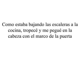 Como estaba bajando las escaleras a la cocina, tropecé y me pegué en la cabeza con el marco de la puerta 
