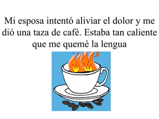 Mi esposa intentó aliviar el dolor y me dió una taza de café. Estaba tan caliente que me quemé la lengua 