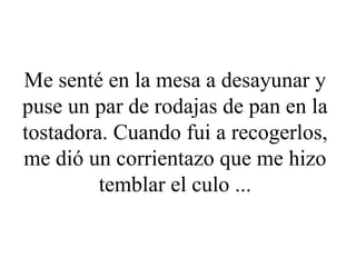 Me senté en la mesa a desayunar y puse un par de rodajas de pan en la tostadora. Cuando fui a recogerlos, me dió un corrientazo que me hizo temblar el culo ... 