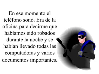 En ese momento el teléfono sonó. Era de la oficina para decirme que habíamos sido robados durante la noche y se habían llevado todas las computadoras y varios documentos importantes . 