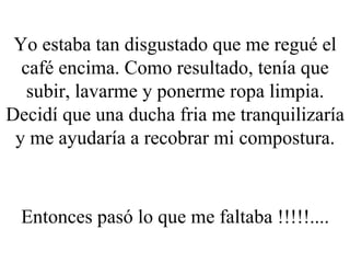 Yo estaba tan disgustado que me regué el café encima. Como resultado, tenía que subir, lavarme y ponerme ropa limpia. Decidí que una ducha fria me tranquilizaría y me ayudaría a recobrar mi compostura. Entonces pasó lo que me faltaba !!!!!.... 