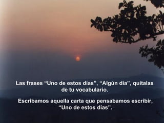 Las frases “Uno de estos días”, “Algún día”, quitalas
de tu vocabulario.
Escribamos aquella carta que pensabamos escribir,
“Uno de estos días”.
 