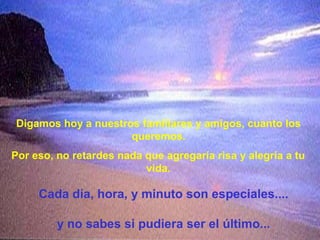 Digamos hoy a nuestros familiares y amigos, cuanto los
queremos.
Por eso, no retardes nada que agregaría risa y alegría a tu
vida.
Cada día, hora, y minuto son especiales....
y no sabes si pudiera ser el último...
 