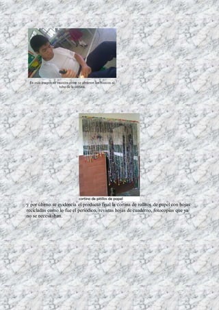 En esta imagen se muestra como se abrieron los huecos al
tubo de la cortina.
y por último se evidencia el producto final la cortina de rollitos de papel con hojas
recicladas como lo fue el periódico, revistas hojas de cuaderno, fotocopias que ya
no se necesitaban.
 