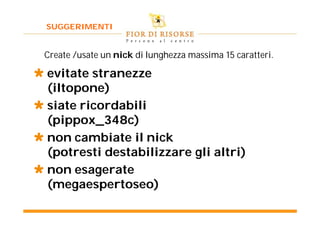 SUGGERIMENTI


 Create /usate un nick di lunghezza massima 15 caratteri.

 evitate stranezze
  (iltopone)
 siate ricordabili
  (pippox_348c)
 non cambiate il nick
  (potresti destabilizzare gli altri)
 non esagerate
  (megaespertoseo)
 