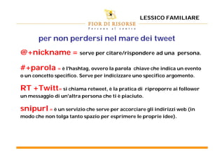 LESSICO FAMILIARE



       per non perdersi nel mare dei tweet
@+nickname = serve per citare/rispondere ad una                    persona.

#+parola = è l'hashtag, ovvero la parola       chiave che indica un evento
o un concetto specifico. Serve per indicizzare uno specifico argomento.

RT +Twitt= si chiama retweet, è la pratica di         riproporre ai follower
un messaggio di un'altra persona che ti è piaciuto.

snipurl = è un servizio che serve per accorciare gli indirizzi web (in
modo che non tolga tanto spazio per esprimere le proprie idee).
 