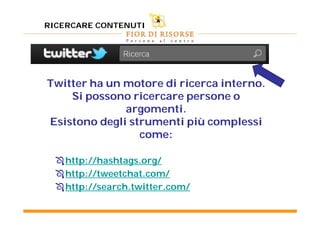 RICERCARE CONTENUTI




Twitter ha un motore di ricerca interno.
    Si possono ricercare persone o
              argomenti.
Esistono degli strumenti più complessi
                 come:

   http://hashtags.org/
   http://tweetchat.com/
   http://search.twitter.com/
 