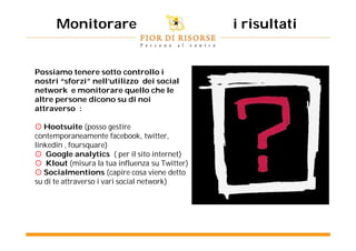 Monitorare                               i risultati


Possiamo tenere sotto controllo i
nostri “sforzi” nell’utilizzo dei social
network e monitorare quello che le
altre persone dicono su di noi
attraverso :

 Hootsuite (posso gestire
contemporaneamente facebook, twitter,
linkedin , foursquare)
 Google analytics ( per il sito internet)
 Klout (misura la tua influenza su Twitter)
 Socialmentions (capire cosa viene detto
su di te attraverso i vari social network)
 