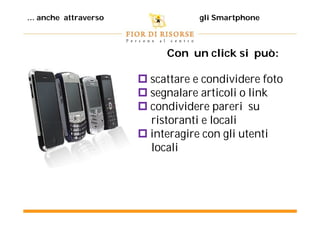 ... anche attraverso               gli Smartphone



                            Con un click si può:

                        scattare e condividere foto
                        segnalare articoli o link
                        condividere pareri su
                         ristoranti e locali
                        interagire con gli utenti
                         locali
 