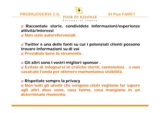 PROMUOVERSI 2.0,                              SI Può FARE?


౮ Raccontate storie, condividete informazioni/esperienze
attività/interessi
౮ Non siate autoreferenziali .

౮ Twitter è una delle fonti su cui i potenziali clienti possono
trovare informazioni su di voi
౮ Presidiate bene lo strumento .

౮ Gli altri sono i vostri migliori sponsor .
౮ Evitate di infognarvi in critiche sterili, contenziosi.. e non
cavalcate l’onda per ottenere momentanea visibilità.

౮ Rispettate sempre la privacy
౮ Non tutti gli utenti che vengono citati vogliono far sapere
agli altri dove sono, cosa fanno, cosa mangiano in un
determinato momento.
 