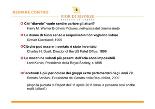 REMARE CONTRO


   Chi “diavolo” vuole sentire parlare gli attori?
     Harry M. Warner Brothers Pictures, nell’epoca del cinema muto

   Le donne di buon senso e responsabili non vogliono votare
     Grover Cleveland, 1905

  Ciò che può essere inventato è stato inventato
     Charles H. Duell, Director of the US Patet Office, 1899

   Le macchine volanti più pesanti dell’aria sono impossibili
     Lord Kelvin, Presidente della Royal Society, c.1895


  Facebook è più pericoloso dei gruppi extra parlamentari degli anni 70
     Renato Schifani, Presidente del Senato della Repubblica, 2009

      (dopo la puntata di Report dell’11 aprile 2011 forse la pensano così anche
      molti italiani!)
 