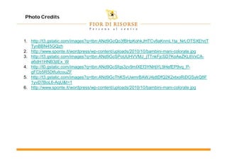 Photo Credits



1. http://t3.gstatic.com/images?q=tbn:ANd9GcQo3fBHpKohkJHTCv8aKnmL1ta_NrLOTSXEhrjT
   TynBBN45GQzh
2. http://www.sponte.it/wordpress/wp-content/uploads/2010/10/bambini-mani-colorate.jpg
3. http://t3.gstatic.com/images?q=tbn:ANd9GcSPoUUHVVMJ_jTTnkFjcSD7KoAeZKL6VxCA-
   a6dH1HNB3jIEx_W
4. http://t0.gstatic.com/images?q=tbn:ANd9GcSfqs3zv9mIXEf3YNHjYL9HefEP9vq_P-
   gFCb5R5DtfuitcouZF
5. http://t3.gstatic.com/images?q=tbn:ANd9GcThKSvUwmrBAWJ4jdtDfQ2K2xtxoRiDGSykQ8F
   1yvD7BoL6-AqU&t=1
6. http://www.sponte.it/wordpress/wp-content/uploads/2010/10/bambini-mani-colorate.jpg
 