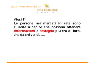 CLUETRAIN MANIFESTO




  #tesi 11
  Le persone nei mercati in rete sono
  riuscite a capire che possono ottenere
  informazioni e sostegno più tra di loro,
  che da chi vende ….
 