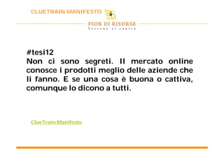 CLUETRAIN MANIFESTO




#tesi12
Non ci sono segreti. Il mercato online
               segreti.
conosce i prodotti meglio delle aziende che
li fanno. E se una cosa è buona o cattiva,
   fanno.
comunque lo dicono a tutti.
                       tutti.



 ClueTrain Manifesto
 