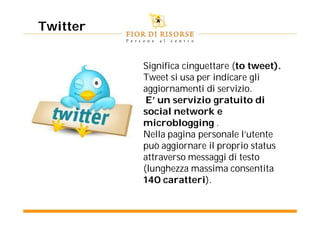 Twitter


          Significa cinguettare (to tweet).
          Tweet si usa per indicare gli
          aggiornamenti di servizio.
           E’ un servizio gratuito di
          social network e
          microblogging .
          Nella pagina personale l’utente
          può aggiornare il proprio status
          attraverso messaggi di testo
          (lunghezza massima consentita
          140 caratteri).
 