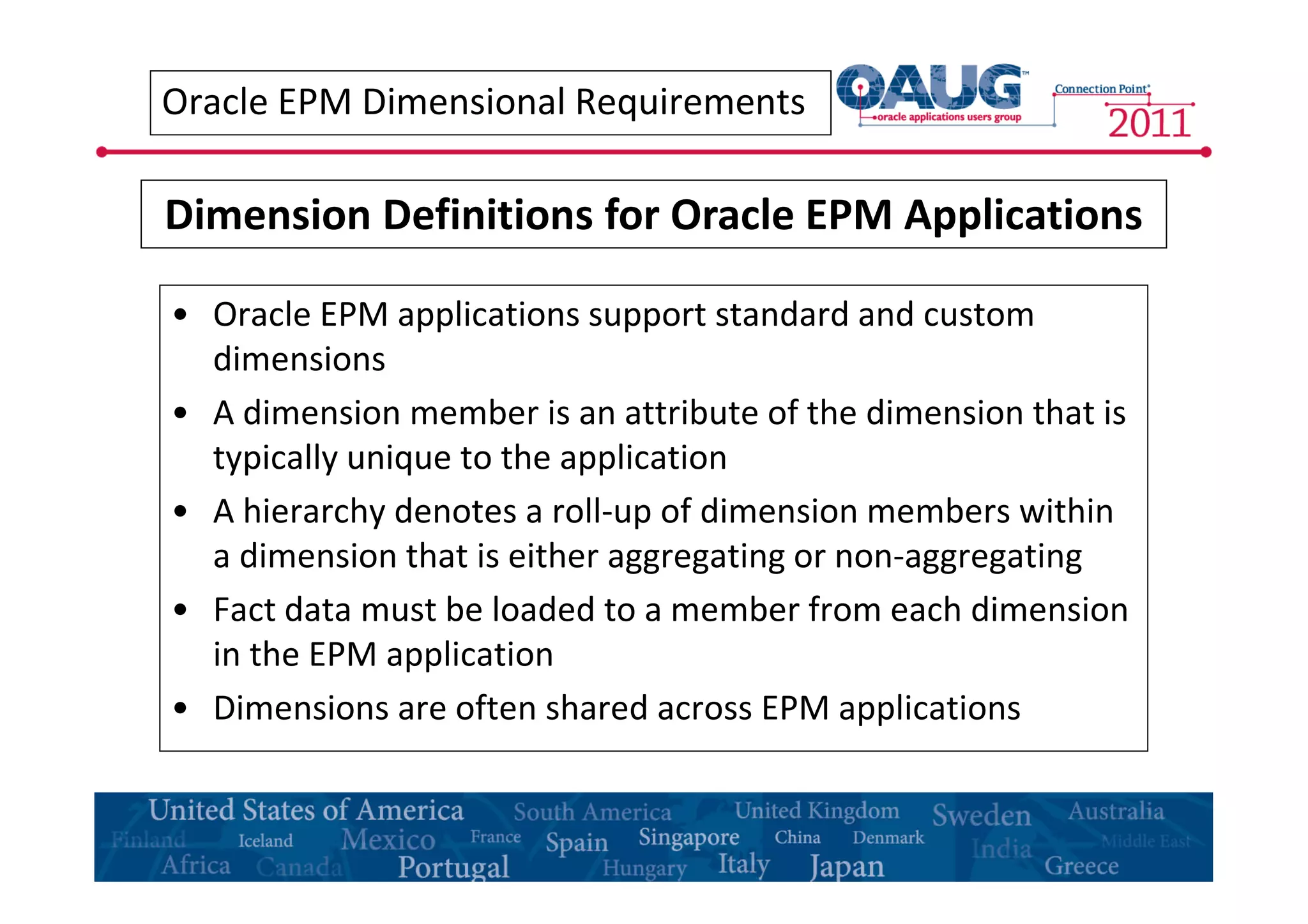 Oracle EPM Dimensional Requirements 
Dimension Definitions for Oracle EPM Applications 
• Oracle EPM applications support standard and custom 
dimensions 
• A dimension member is an attribute of the dimension that is 
typically unique to the application 
• A hierarchy denotes a roll-up of dimension members within 
a dimension that is either aggregating or non-aggregating 
• Fact data must be loaded to a member from each dimension 
in the EPM application 
• Dimensions are often shared across EPM applications 
 