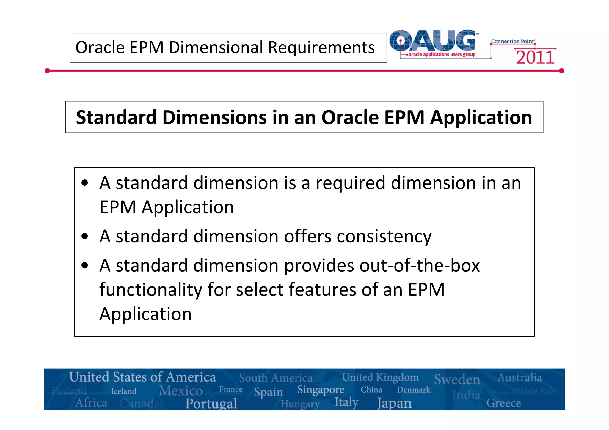 Oracle EPM Dimensional Requirements 
Standard Dimensions in an Oracle EPM Application 
• A standard dimension is a required dimension in an 
EPM Application 
• A standard dimension offers consistency 
• A standard dimension provides out-of-the-box 
functionality for select features of an EPM 
Application 
 