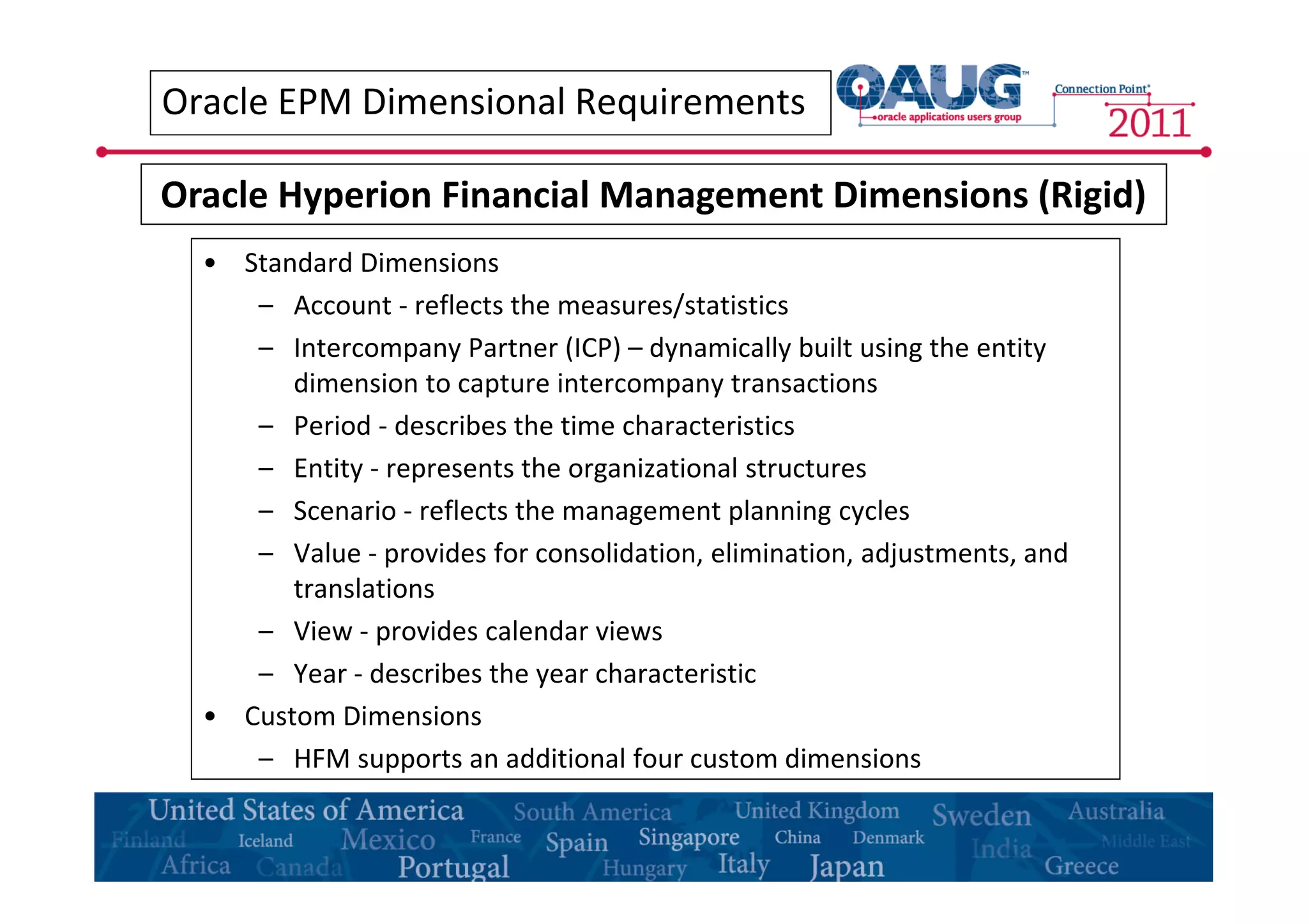 Oracle EPM Dimensional Requirements 
Oracle Hyperion Financial Management Dimensions (Rigid) 
• Standard Dimensions 
– Account - reflects the measures/statistics 
– Intercompany Partner (ICP) – dynamically built using the entity 
dimension to capture intercompany transactions 
– Period - describes the time characteristics 
– Entity - represents the organizational structures 
– Scenario - reflects the management planning cycles 
– Value - provides for consolidation, elimination, adjustments, and 
translations 
– View - provides calendar views 
– Year - describes the year characteristic 
• Custom Dimensions 
– HFM supports an additional four custom dimensions 
 