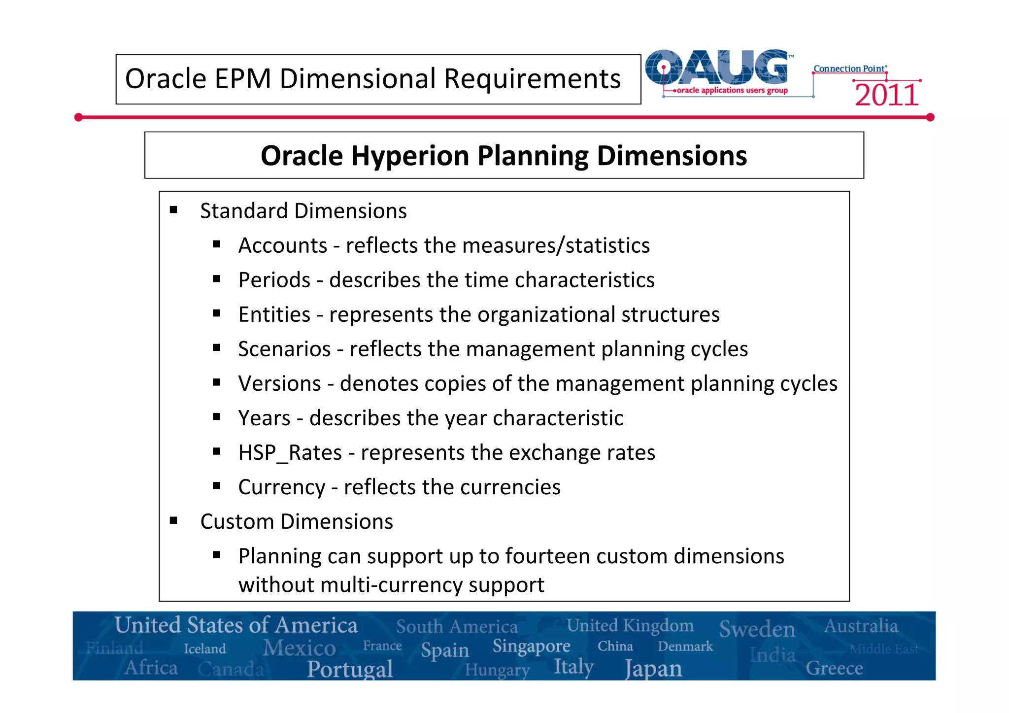 Oracle EPM Dimensional Requirements 
Oracle Hyperion Planning Dimensions 
 Standard Dimensions 
 Accounts - reflects the measures/statistics 
 Periods - describes the time characteristics 
 Entities - represents the organizational structures 
 Scenarios - reflects the management planning cycles 
 Versions - denotes copies of the management planning cycles 
 Years - describes the year characteristic 
 HSP_Rates - represents the exchange rates 
 Currency - reflects the currencies 
 Custom Dimensions 
 Planning can support up to fourteen custom dimensions 
without multi-currency support 
 