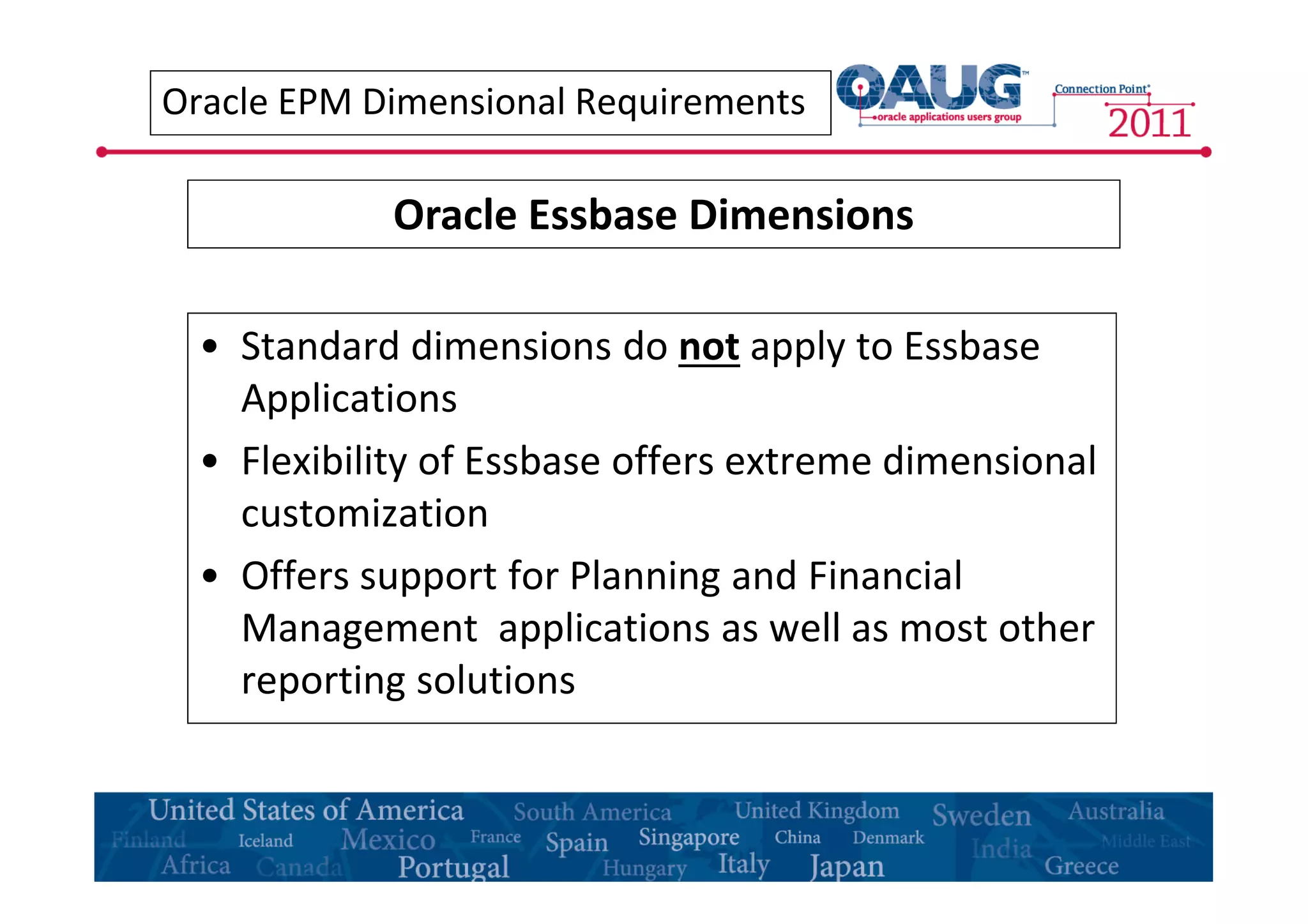 Oracle EPM Dimensional Requirements 
Oracle Essbase Dimensions 
• Standard dimensions do not apply to Essbase 
Applications 
• Flexibility of Essbase offers extreme dimensional 
customization 
• Offers support for Planning and Financial 
Management applications as well as most other 
reporting solutions 
 