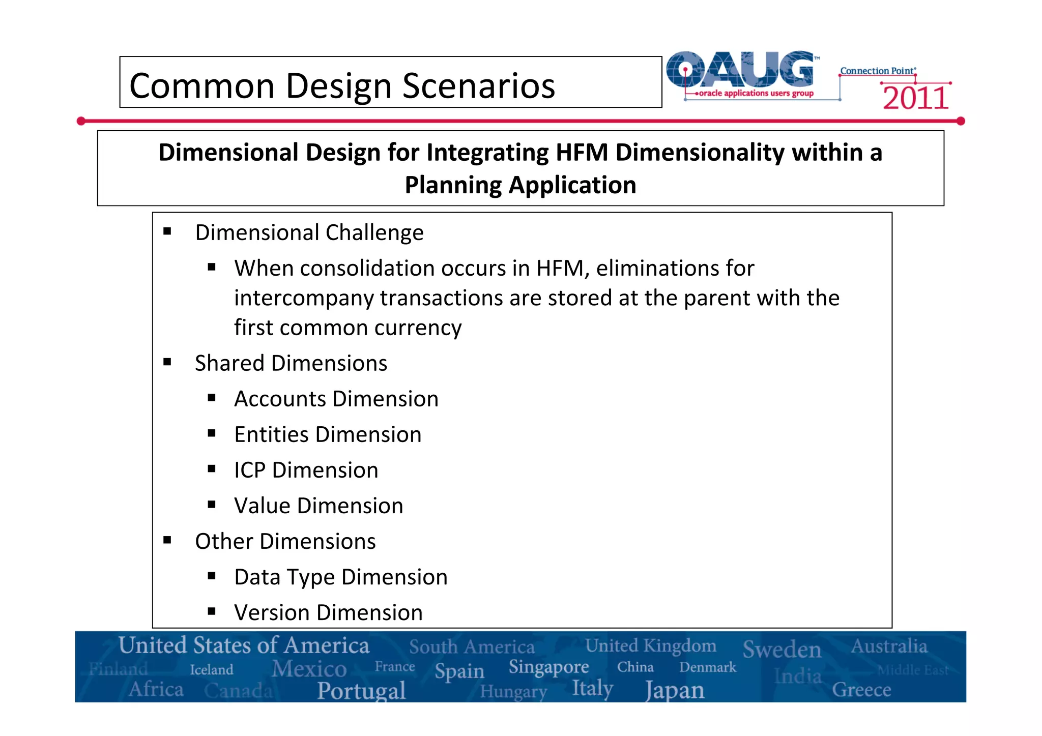 Common Design Scenarios 
Dimensional Design for Integrating HFM Dimensionality within a 
Planning Application 
 Dimensional Challenge 
 When consolidation occurs in HFM, eliminations for 
intercompany transactions are stored at the parent with the 
first common currency 
 Shared Dimensions 
 Accounts Dimension 
 Entities Dimension 
 ICP Dimension 
 Value Dimension 
 Other Dimensions 
 Data Type Dimension 
 Version Dimension 
 