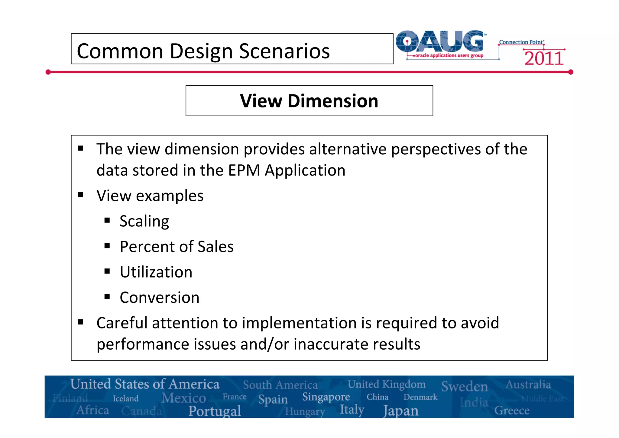Common Design Scenarios 
View Dimension 
 The view dimension provides alternative perspectives of the 
data stored in the EPM Application 
 View examples 
 Scaling 
 Percent of Sales 
 Utilization 
 Conversion 
 Careful attention to implementation is required to avoid 
performance issues and/or inaccurate results 
 