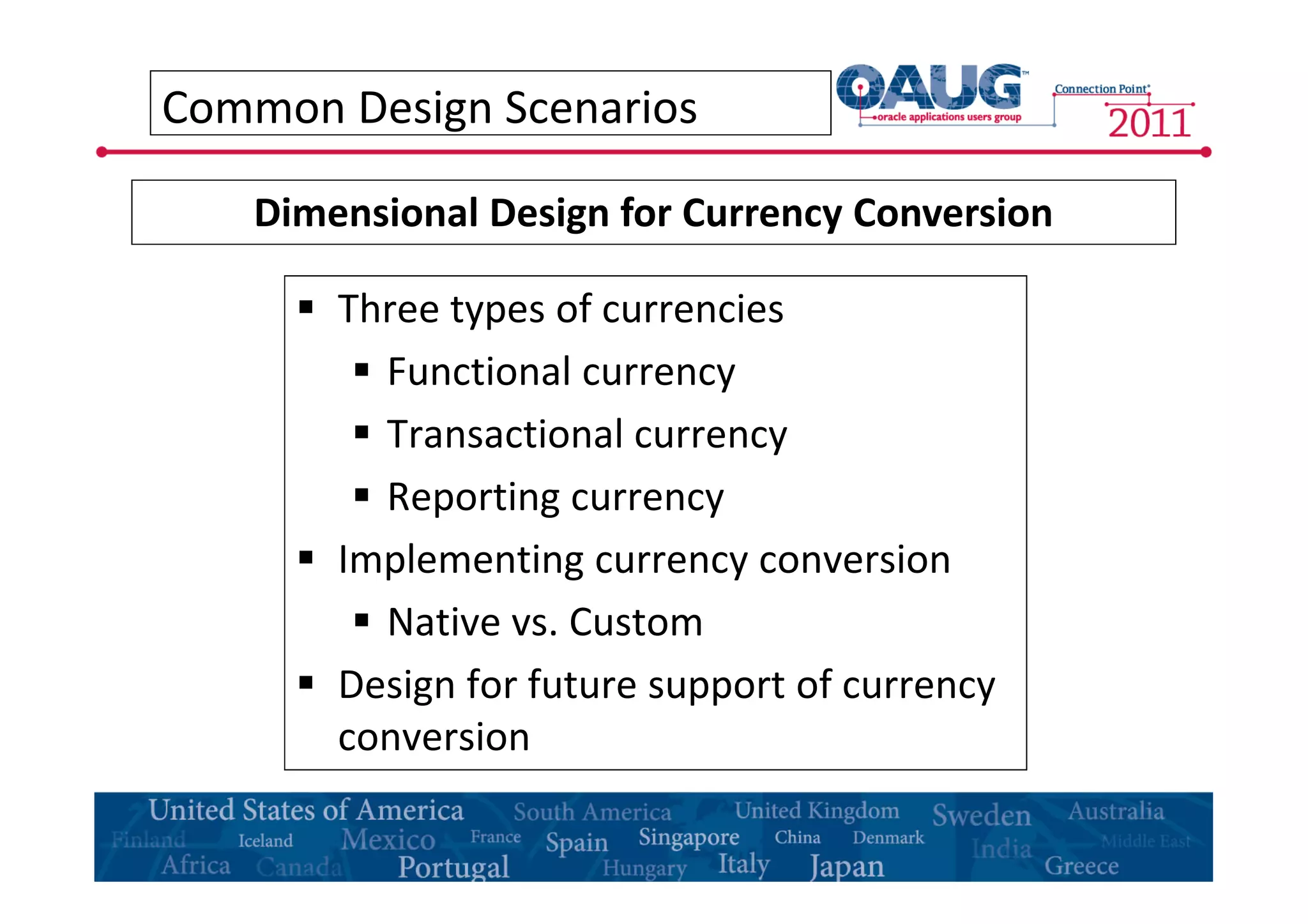 Common Design Scenarios 
Dimensional Design for Currency Conversion 
 Three types of currencies 
 Functional currency 
 Transactional currency 
 Reporting currency 
 Implementing currency conversion 
 Native vs. Custom 
 Design for future support of currency 
conversion 
 