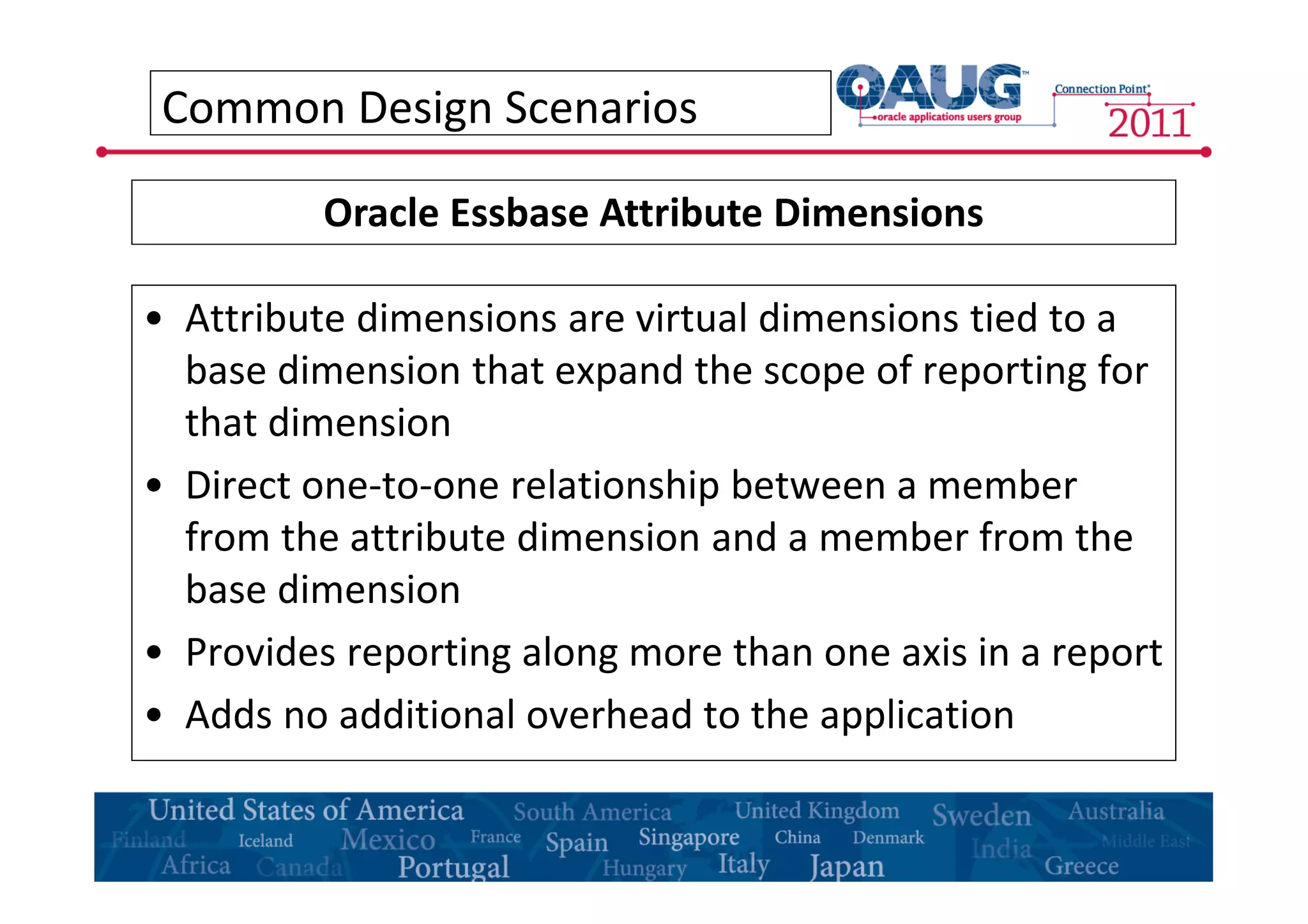 Common Design Scenarios 
Oracle Essbase Attribute Dimensions 
• Attribute dimensions are virtual dimensions tied to a 
base dimension that expand the scope of reporting for 
that dimension 
• Direct one-to-one relationship between a member 
from the attribute dimension and a member from the 
base dimension 
• Provides reporting along more than one axis in a report 
• Adds no additional overhead to the application 
 