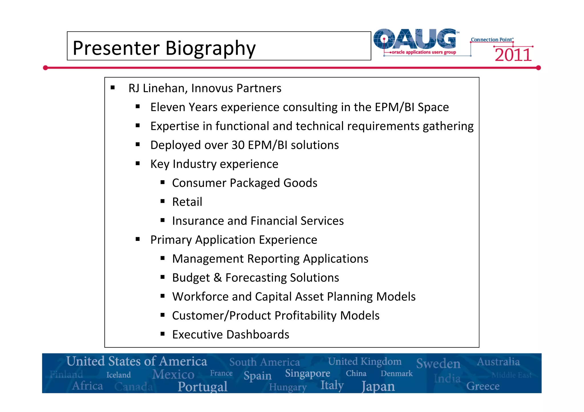 Presenter Biography 
 RJ Linehan, Innovus Partners 
 Eleven Years experience consulting in the EPM/BI Space 
 Expertise in functional and technical requirements gathering 
 Deployed over 30 EPM/BI solutions 
 Key Industry experience 
 Consumer Packaged Goods 
 Retail 
 Insurance and Financial Services 
 Primary Application Experience 
 Management Reporting Applications 
 Budget & Forecasting Solutions 
 Workforce and Capital Asset Planning Models 
 Customer/Product Profitability Models 
 Executive Dashboards 
 