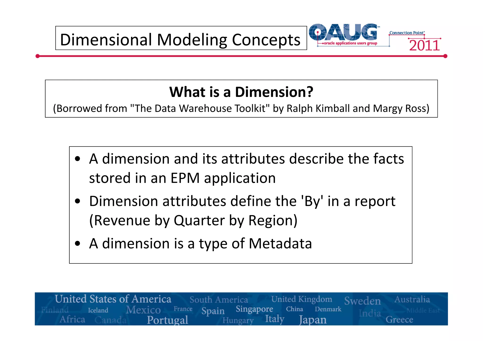 Dimensional Modeling Concepts 
What is a Dimension? 
(Borrowed from "The Data Warehouse Toolkit" by Ralph Kimball and Margy Ross) 
• A dimension and its attributes describe the facts 
stored in an EPM application 
• Dimension attributes define the 'By' in a report 
(Revenue by Quarter by Region) 
• A dimension is a type of Metadata 
 