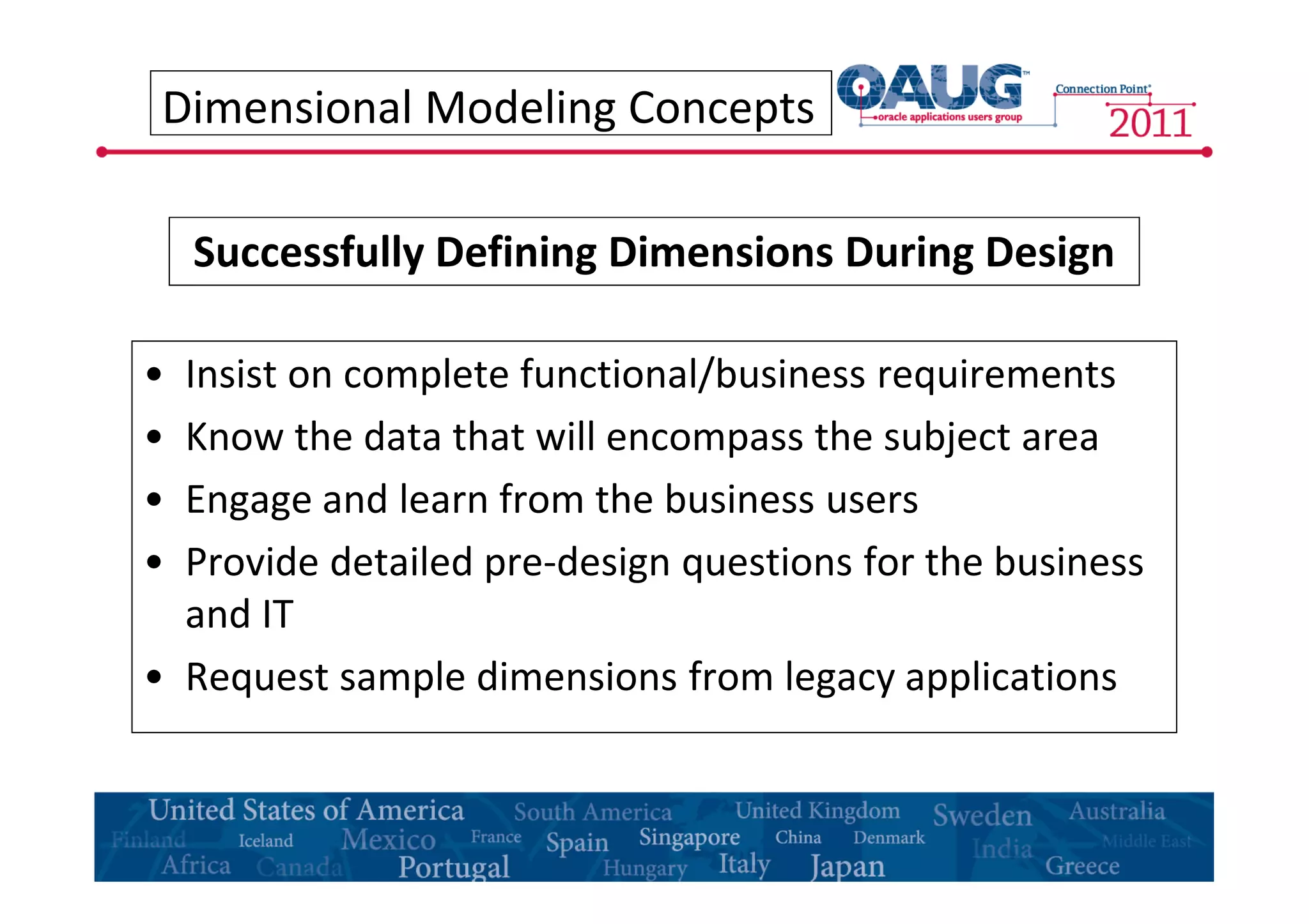 Dimensional Modeling Concepts 
Successfully Defining Dimensions During Design 
• Insist on complete functional/business requirements 
• Know the data that will encompass the subject area 
• Engage and learn from the business users 
• Provide detailed pre-design questions for the business 
and IT 
• Request sample dimensions from legacy applications 
 