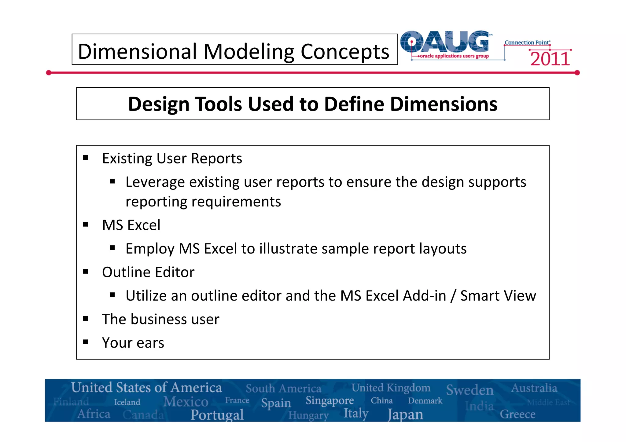 Dimensional Modeling Concepts 
Design Tools Used to Define Dimensions 
 Existing User Reports 
 Leverage existing user reports to ensure the design supports 
reporting requirements 
 MS Excel 
 Employ MS Excel to illustrate sample report layouts 
 Outline Editor 
 Utilize an outline editor and the MS Excel Add-in / Smart View 
 The business user 
 Your ears 
 