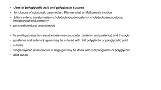 • Uses of polyglycolic acid and polyglactin sutures
• for closure of subcostal, paramedian, Pfannenstial or McBurney's incision
• biliary enteric anastomosis— choledochoduodenostomy, choledocho-jejunostomy,
hepaticodochojejunostomy
• pancreaticojejunal anastomosis
949
• In small gut resection anastomosis—seromuscular (anterior and posterior) and through
• (posterior and anterior) layers may be sutured with 2-0 polyglactin or polyglycollic acid
• sutures
• Single layered anastomosis in large gut may be done with 2-0 polyglactin or polyglycolic
• acid suture.
 