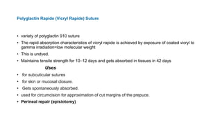 Polyglactin Rapide (Vicryl Rapide) Suture
• variety of polyglactin 910 suture
• The rapid absorption characteristics of vicryl rapide is achieved by exposure of coated vicryl to
gamma irradiation=low molecular weight
• This is undyed.
• Maintains tensile strength for 10–12 days and gets absorbed in tissues in 42 days
Uses
• for subcuticular sutures
• for skin or mucosal closure.
• Gets spontaneously absorbed.
• used for circumcision for approximation of cut margins of the prepuce.
• Perineal repair (episiotomy)
 