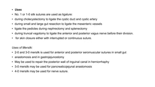 • Uses
• No. 1 or 1-0 silk sutures are used as ligature:
• during cholecystectomy to ligate the cystic duct and cystic artery
• during small and large gut resection to ligate the mesenteric vessels
• ligate the pedicles during nephrectomy and splenectomy
• during truncal vagotomy to ligate the anterior and posterior vagus nerve before their division.
• for skin closure either with interrupted or continuous suture.
Uses of Mersilk:
• 2-0 and 3-0 mersilk is used for anterior and posterior seromuscular sutures in small gut
• anastomosis and in gastrojejunostomy
• May be used to repair the posterior wall of inguinal canal in herniorrhaphy
• 3-0 mersilk may be used for pancreaticojejunal anastomosis
• 4-0 mersilk may be used for nerve suture.
 