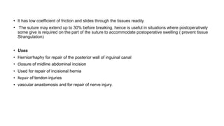 • It has low coefficient of friction and slides through the tissues readily
• The suture may extend up to 30% before breaking, hence is useful in situations where postoperatively
some give is required on the part of the suture to accommodate postoperative swelling ( prevent tissue
Strangulation)
• Uses
• Herniorrhaphy for repair of the posterior wall of inguinal canal
• Closure of midline abdominal incision
• Used for repair of incisional hernia
• Repair of tendon injuries
• vascular anastomosis and for repair of nerve injury.
 