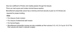 Very low coefficient of friction and readily passes through the tissues
This is an inert suture and incites minimal tissue reaction
Monofilament polyamide suture has a memory and knot security is poor so 4-5 throws are
required for proper knotting
Uses
• For closure of skin incision
• For closure of abdominal wall incision
• For herniorrhaphy
• Monofilament polyamide sutures are also available as finer sutures 3–0, 4–0, 5–0 up to 10–0 The
finer sutures are used in vascular surgery.
 
