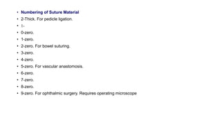 • Numbering of Suture Material
• 2-Thick. For pedicle ligation.
• 1-
• 0-zero.
• 1-zero.
• 2-zero. For bowel suturing.
• 3-zero.
• 4-zero.
• 5-zero. For vascular anastomosis.
• 6-zero.
• 7-zero.
• 8-zero.
• 9-zero. For ophthalmic surgery. Requires operating microscope
 