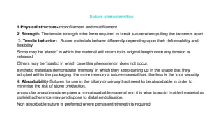 Suture characteristics
1.Physical structure- monofilament and multifilament
2. Strength- The tensile strength =the force required to break suture when pulling the two ends apart
3. Tensile behavior- Suture materials behave differently depending upon their deformability and
flexibility
Some may be ‘elastic’ in which the material will return to its original length once any tension is
released
Others may be ‘plastic’ in which case this phenomenon does not occur.
synthetic materials demonstrate ‘memory’ in which they keep curling up in the shape that they
adopted within the packaging. the more memory a suture material has, the less is the knot security
4. Absorbability-Sutures for use in the biliary or urinary tract need to be absorbable in order to
minimise the risk of stone production.
a vascular anastomosis requires a non-absorbable material and it is wise to avoid braided material as
platelet adherence may predispose to distal embolisation.
Non absorbable suture is preferred where persistent strength is required
 