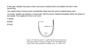 In the past, needles had eyes in them and suture material had to be loaded into them= time
consuming,
the needle holes in tissues were considerably larger than the suture material being used.
Currently, needles are eyeless or ‘atraumatic’ with the suture material embedded within the shank of
the needle. The needle has three main parts
1 Shank
2 Body
3 Point.
 