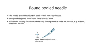 Round bodied needle
• The needle is uniformly round on cross section with a tapering tip.
• Designed to separate tissue fibres rather than cut them.
• Suitable for suturing soft tissues where easy splitting of tissue fibres are possible, e.g. muscles,
intestines, vessels.
 